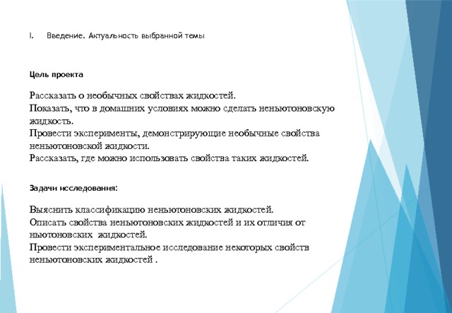 I. Введение. Актуальность выбранной темы     Цель проекта      Рассказать о необычных свойствах жидкостей.  Показать, что в домашних условиях можно сделать неньютоновскую жидкость.  Провести эксперименты, демонстрирующие необычные свойства неньютоновской жидкости.  Рассказать, где можно использовать свойства таких жидкостей.      Задачи исследования:   Выяснить классификацию неньютоновских жидкостей.  Описать свойства неньютоновских жидкостей и их отличия от ньютоновских жидкостей.  Провести экспериментальное исследование некоторых свойств неньютоновских жидкостей . 