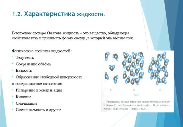 1.2. Характеристика жидкости.   В толковом словаре Ожегова жидкость – это вещество, обладающее свойством течь и принимать форму сосуда, в который она выливается. Физические свойства жидкостей: Текучесть Сохранение объёма Вязкость Образование свободной поверхности и поверхностное натяжение Испарение и конденсация Кипение Смачивание Смешиваемость и другие 