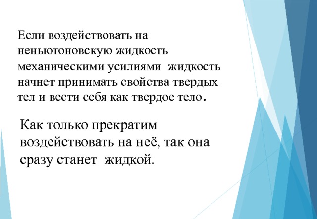 Если воздействовать на неньютоновскую жидкость механическими усилиями жидкость начнет принимать свойства твердых тел и вести себя как твердое тело . Как только прекратим воздействовать на неё, так она сразу станет жидкой. 