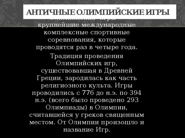 Античные олимпийские игры Олимпийские игры — крупнейшие международные комплексные спортивные соревнования, которые проводятся раз в четыре года. Традиция проведения Олимпийских игр, существовавшая в Древней Греции, зародилась как часть религиозного культа. Игры проводились с 776 до н.э. по 394 н.э. (всего было проведено 293 Олимпиады) в Олимпии, считавшейся у греков священным местом. От Олимпии произошло и название Игр. 