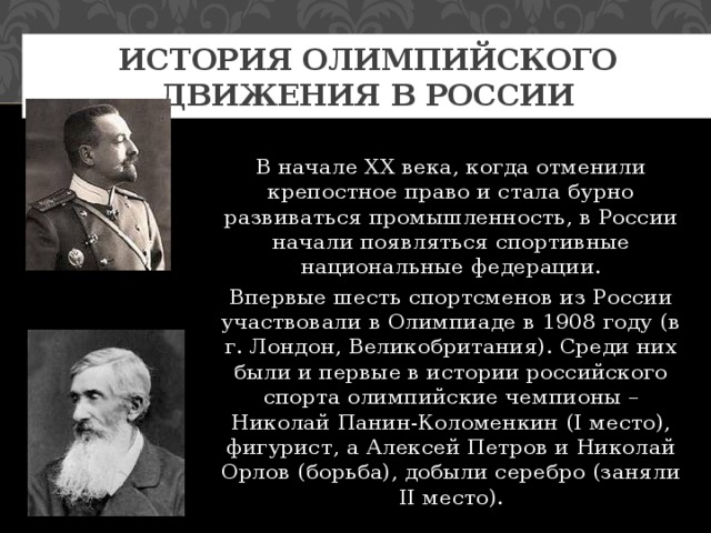 История олимпийского движения в России В начале XX века, когда отменили крепостное право и стала бурно развиваться промышленность, в России начали появляться спортивные национальные федерации. Впервые шесть спортсменов из России участвовали в Олимпиаде в 1908 году (в г. Лондон, Великобритания). Среди них были и первые в истории российского спорта олимпийские чемпионы – Николай Панин-Коломенкин (I место), фигурист, а Алексей Петров и Николай Орлов (борьба), добыли серебро (заняли II место). 