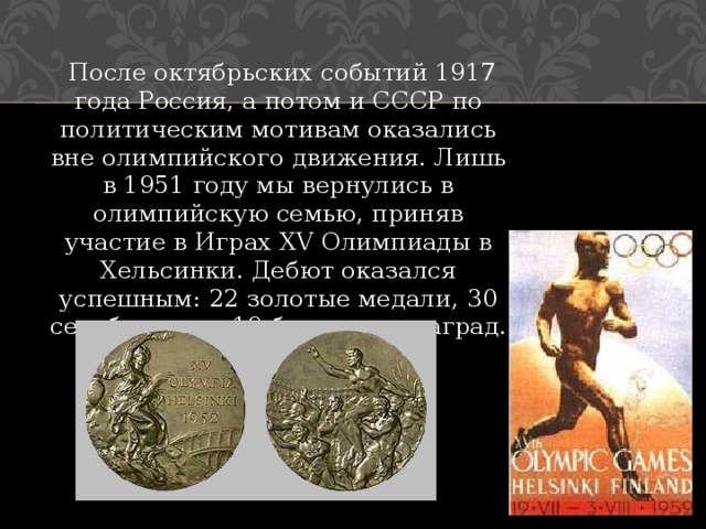  После октябрьских событий 1917 года Россия, а потом и СССР по политическим мотивам оказались вне олимпийского движения. Лишь в 1951 году мы вернулись в олимпийскую семью, приняв участие в Играх XV Олимпиады в Хельсинки. Дебют оказался успешным: 22 золотые медали, 30 серебряных и 19 бронзовых наград. 