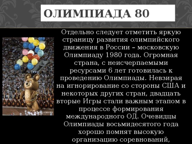 Олимпиада 80 Отдельно следует отметить яркую страницу развития олимпийского движения в России – московскую Олимпиаду 1980 года. Огромная страна, с неисчерпаемыми ресурсами 6 лет готовилась к проведению Олимпиады. Невзирая на игнорирование со стороны США и некоторых других стран, двадцать вторые Игры стали важным этапом в процессе формирования международного ОД. Очевидцы Олимпиады восьмидесятого года хорошо помнят высокую организацию соревнований, надежный уровень защиты и безграничное радушие москвичей. 
