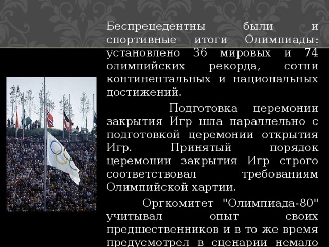 Беспрецедентны были и спортивные итоги Олимпиады: установлено 36 мировых и 74 олимпийских рекорда, сотни континентальных и национальных достижений.  Подготовка церемонии закрытия Игр шла параллельно с подготовкой церемонии открытия Игр. Принятый порядок церемонии закрытия Игр строго соответствовал требованиям Олимпийской хартии.  Оргкомитет 