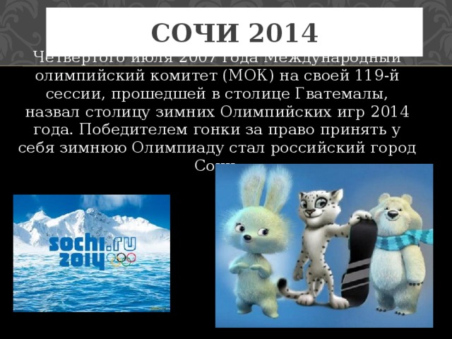 Сочи 2014 Четвертого июля 2007 года Международный олимпийский комитет (МОК) на своей 119-й сессии, прошедшей в столице Гватемалы, назвал столицу зимних Олимпийских игр 2014 года. Победителем гонки за право принять у себя зимнюю Олимпиаду стал российский город Сочи. 