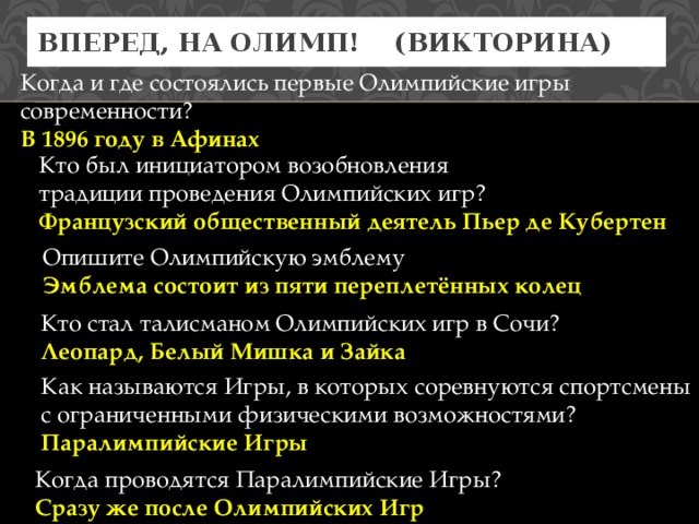 Вперед, на Олимп! (Викторина) Когда и где состоялись первые Олимпийские игры современности? В 1896 году в Афинах Кто был инициатором возобновления традиции проведения Олимпийских игр? Французский общественный деятель Пьер де Кубертен Опишите Олимпийскую эмблему Эмблема состоит из пяти переплетённых колец Кто стал талисманом Олимпийских игр в Сочи? Леопард, Белый Мишка и Зайка Как называются Игры, в которых соревнуются спортсмены с ограниченными физическими возможностями? Паралимпийские Игры Когда проводятся Паралимпийские Игры? Сразу же после Олимпийских Игр 