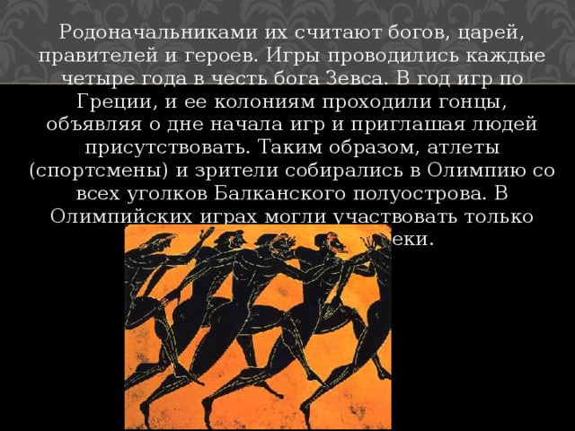 Родоначальниками их считают богов, царей, правителей и героев. Игры проводились каждые четыре года в честь бога Зевса. В год игр по Греции, и ее колониям проходили гонцы, объявляя о дне начала игр и приглашая людей присутствовать. Таким образом, атлеты (спортсмены) и зрители собирались в Олимпию со всех уголков Балканского полуострова. В Олимпийских играх могли участвовать только свободнорожденные греки. 
