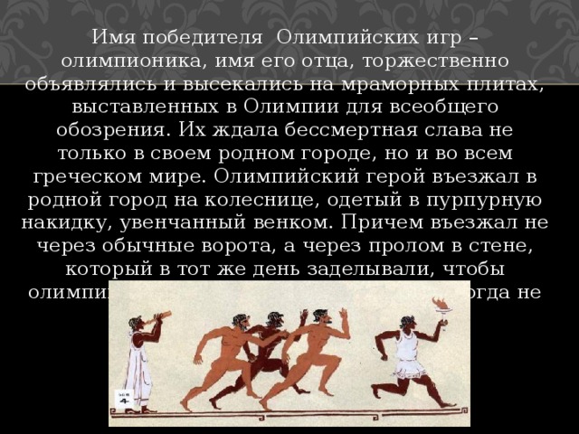 Имя победителя Олимпийских игр – олимпионика, имя его отца, торжественно объявлялись и высекались на мраморных плитах, выставленных в Олимпии для всеобщего обозрения. Их ждала бессмертная слава не только в своем родном городе, но и во всем греческом мире. Олимпийский герой въезжал в родной город на колеснице, одетый в пурпурную накидку, увенчанный венком. Причем въезжал не через обычные ворота, а через пролом в стене, который в тот же день заделывали, чтобы олимпийская победа вошла в город и никогда не покидала его. 