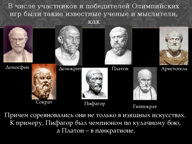 В числе участников и победителей Олимпийских игр были такие известные ученые и мыслители, как Демосфен Демокрит Платон Аристотель Сократ Пифагор Гиппократ Причем соревновались они не только в изящных искусствах. К примеру, Пифагор был чемпионом по кулачному бою, а Платон – в панкратионе. 