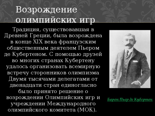 Возрождение олимпийских игр Традиция, существовавшая в Древней Греции, была возрождена в конце XIX века французским общественным деятелем Пьером де Кубертеном. С помощью друзей во многих странах Кубертену удалось организовать всемирную встречу сторонников олимпизма Двумя тысячами делегатами от двенадцати стран единогласно было принято решение о возрождении Олимпийских игр и учреждении Международного олимпийского комитета (МОК). 