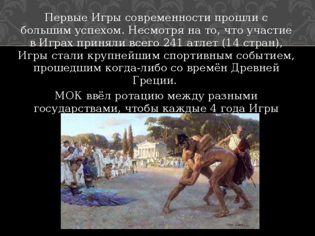 Первые Игры современности прошли с большим успехом. Несмотря на то, что участие в Играх приняли всего 241 атлет (14 стран), Игры стали крупнейшим спортивным событием, прошедшим когда-либо со времён Древней Греции. МОК ввёл ротацию между разными государствами, чтобы каждые 4 года Игры меняли место проведения. 