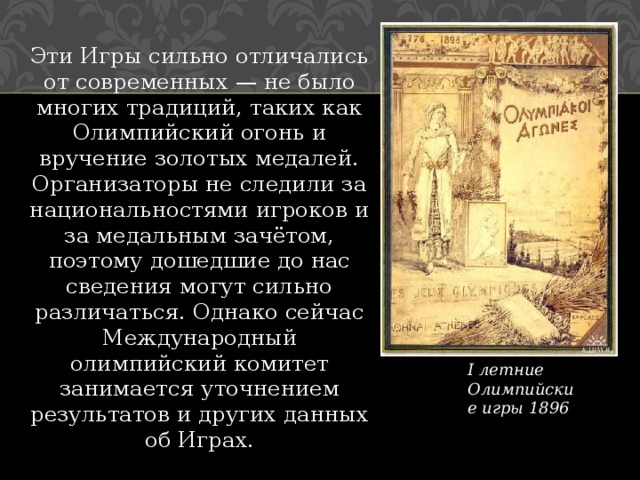 Эти Игры сильно отличались от современных — не было многих традиций, таких как Олимпийский огонь и вручение золотых медалей. Организаторы не следили за национальностями игроков и за медальным зачётом, поэтому дошедшие до нас сведения могут сильно различаться. Однако сейчас Международный олимпийский комитет занимается уточнением результатов и других данных об Играх. I летние Олимпийские игры 1896 