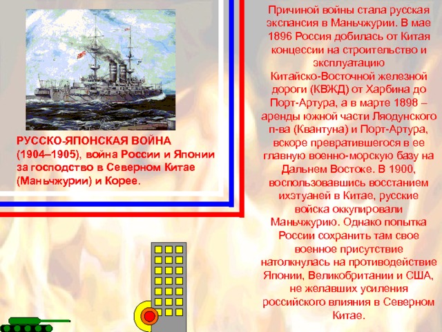 Причиной войны стала русская экспансия в Маньчжурии. В мае 1896 Россия добилась от Китая концессии на строительство и эксплуатацию Китайско-Восточной железной дороги (КВЖД) от Харбина до Порт-Артура, а в марте 1898 – аренды южной части Ляодунского п-ва (Квантуна) и Порт-Артура, вскоре превратившегося в ее главную военно-морскую базу на Дальнем Востоке. В 1900, воспользовавшись восстанием ихэтуаней в Китае, русские войска оккупировали Маньчжурию. Однако попытка России сохранить там свое военное присутствие натолкнулась на противодействие Японии, Великобритании и США, не желавших усиления российского влияния в Северном Китае. РУССКО-ЯПОНСКАЯ ВОЙНА (1904–1905), война России и Японии за господство в Северном Китае (Маньчжурии) и Корее. 