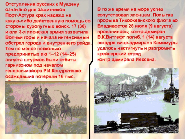 Отступление русских к Мукдену означало для защитников Порт-Артура крах надежд на какую-либо действенную помощь со стороны сухопутных войск. 17 (30) июля 3-я японская армия захватила Волчьи горы и начала интенсивный обстрел города и внутреннего рейда. Тем не менее несколько предпринятых ею 1–12 (14–25) августа штурмов были отбиты гарнизоном под началом генерал-майора Р.И.Кондратенко; осаждавшие потеряли 16 тыс. убитыми. В то же время на море успех сопутствовал японцам. Попытка прорыва Тихоокеанского флота во Владивосток 28 июля (9 августа) провалилась; контр-адмирал В.К.Витгефт погиб. 1 (14) августа эскадре вице-адмирала Камимуры удалось настигнуть и разгромить крейсерский отряд контр-адмирала Иессена. 