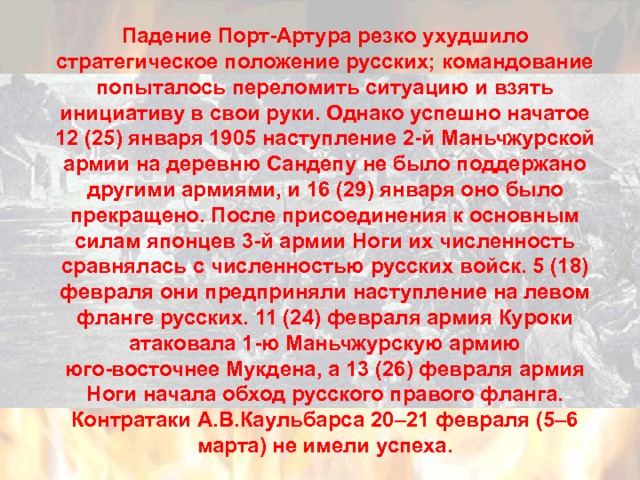 Падение Порт-Артура резко ухудшило стратегическое положение русских; командование попыталось переломить ситуацию и взять инициативу в свои руки. Однако успешно начатое 12 (25) января 1905 наступление 2-й Маньчжурской армии на деревню Сандепу не было поддержано другими армиями, и 16 (29) января оно было прекращено. После присоединения к основным силам японцев 3-й армии Ноги их численность сравнялась с численностью русских войск. 5 (18) февраля они предприняли наступление на левом фланге русских. 11 (24) февраля армия Куроки атаковала 1-ю Маньчжурскую армию юго-восточнее Мукдена, а 13 (26) февраля армия Ноги начала обход русского правого фланга. Контратаки А.В.Каульбарса 20–21 февраля (5–6 марта) не имели успеха. 