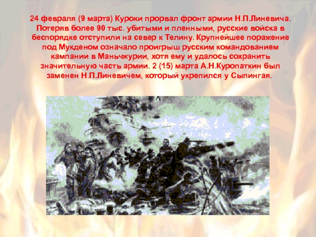 24 февраля (9 марта) Куроки прорвал фронт армии Н.П.Линевича. Потеряв более 90 тыс. убитыми и пленными, русские войска в беспорядке отступили на север к Телину. Крупнейшее поражение под Мукденом означало проигрыш русским командованием кампании в Маньчжурии, хотя ему и удалось сохранить значительную часть армии. 2 (15) марта А.Н.Куропаткин был заменен Н.П.Линевичем, который укрепился у Сыпингая. 
