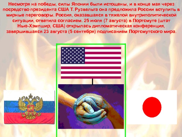 Несмотря на победы, силы Японии были истощены, и в конце мая через посредство президента США Т. Рузвельта она предложила России вступить в мирные переговоры. Россия, оказавшаяся в тяжелой внутриполитической ситуации, ответила согласием. 25 июля (7 августа) в Портсмуте (штат Нью-Хэмпшир, США) открылась дипломатическая конференция, завершившаяся 23 августа (5 сентября) подписанием Портсмутского мира. 