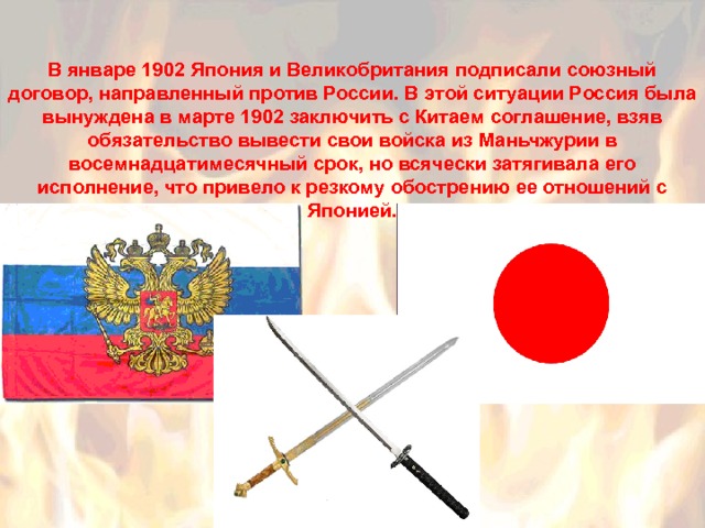 В январе 1902 Япония и Великобритания подписали союзный договор, направленный против России. В этой ситуации Россия была вынуждена в марте 1902 заключить с Китаем соглашение, взяв обязательство вывести свои войска из Маньчжурии в восемнадцатимесячный срок, но всячески затягивала его исполнение, что привело к резкому обострению ее отношений с Японией. 