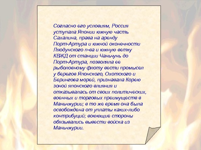 Согласно его условиям, Россия уступала Японии южную часть Сахалина, права на аренду Порт-Артура и южной оконечности Ляодунского п-ва и южную ветку КВЖД от станции Чаньчунь до Порт-Артура, позволяла ее рыболовному флоту вести промысел у берегов Японского, Охотского и Берингова морей, признавала Корею зоной японского влияния и отказывалась от своих политических, военных и торговых преимуществ в Маньчжурии; в то же время она была освобождена от уплаты каких-либо контрибуций; воюющие стороны обязывались вывести войска из Маньчжурии.  