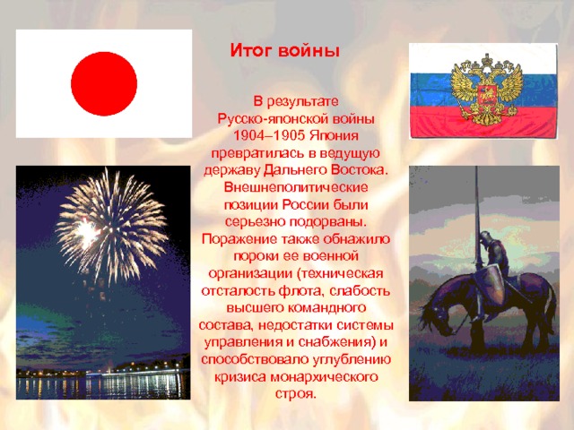 Итог войны В результате Русско-японской войны 1904–1905 Япония превратилась в ведущую державу Дальнего Востока. Внешнеполитические позиции России были серьезно подорваны. Поражение также обнажило пороки ее военной организации (техническая отсталость флота, слабость высшего командного состава, недостатки системы управления и снабжения) и способствовало углублению кризиса монархического строя. 