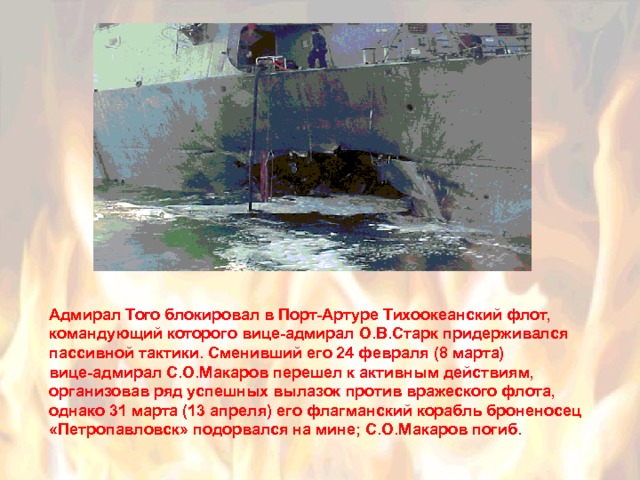 Адмирал Того блокировал в Порт-Артуре Тихоокеанский флот, командующий которого вице-адмирал О.В.Старк придерживался пассивной тактики. Сменивший его 24 февраля (8 марта) вице-адмирал С.О.Макаров перешел к активным действиям, организовав ряд успешных вылазок против вражеского флота, однако 31 марта (13 апреля) его флагманский корабль броненосец «Петропавловск» подорвался на мине; С.О.Макаров погиб. 