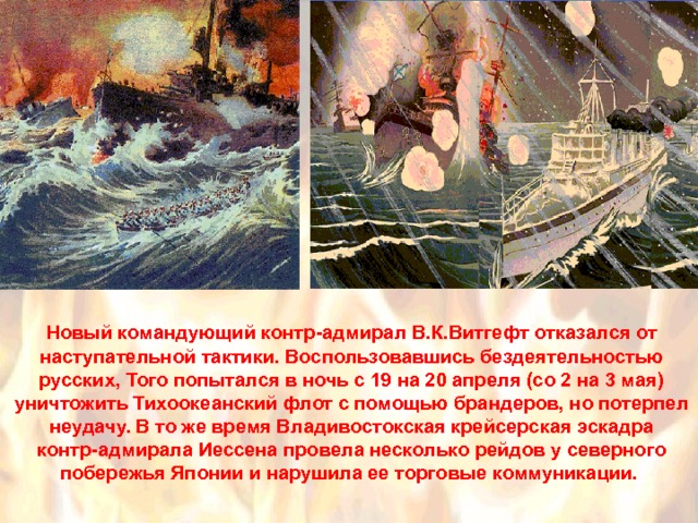 Новый командующий контр-адмирал В.К.Витгефт отказался от наступательной тактики. Воспользовавшись бездеятельностью русских, Того попытался в ночь с 19 на 20 апреля (со 2 на 3 мая) уничтожить Тихоокеанский флот с помощью брандеров, но потерпел неудачу. В то же время Владивостокская крейсерская эскадра контр-адмирала Иессена провела несколько рейдов у северного побережья Японии и нарушила ее торговые коммуникации. 