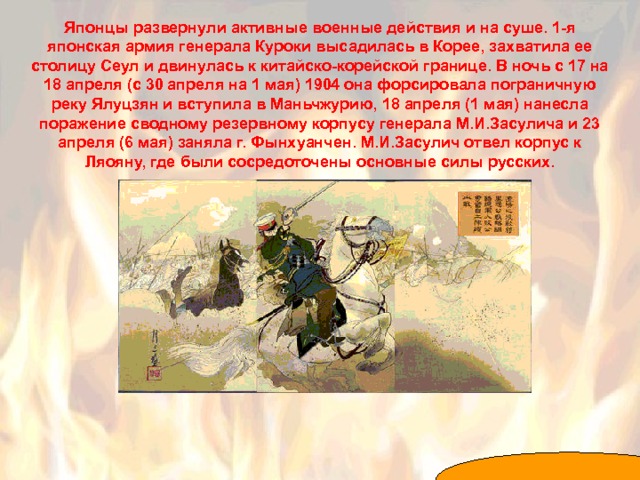 Японцы развернули активные военные действия и на суше. 1-я японская армия генерала Куроки высадилась в Корее, захватила ее столицу Сеул и двинулась к китайско-корейской границе. В ночь с 17 на 18 апреля (с 30 апреля на 1 мая) 1904 она форсировала пограничную реку Ялуцзян и вступила в Маньчжурию, 18 апреля (1 мая) нанесла поражение сводному резервному корпусу генерала М.И.Засулича и 23 апреля (6 мая) заняла г. Фынхуанчен. М.И.Засулич отвел корпус к Ляояну, где были сосредоточены основные силы русских. 