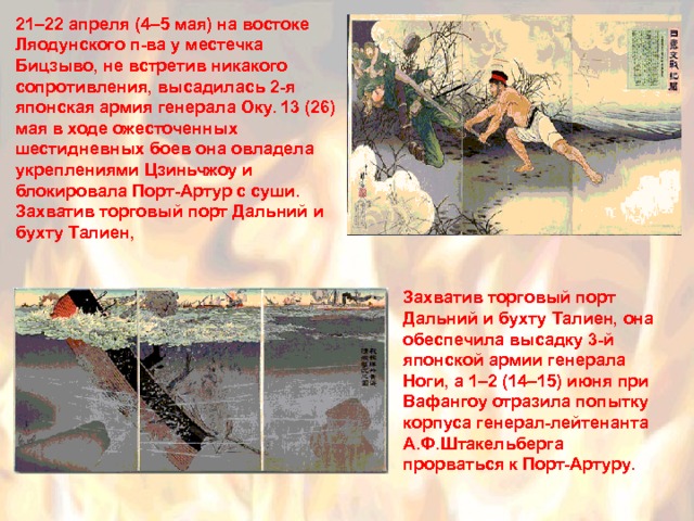 21–22 апреля (4–5 мая) на востоке Ляодунского п-ва у местечка Бицзыво, не встретив никакого сопротивления, высадилась 2-я японская армия генерала Оку. 13 (26) мая в ходе ожесточенных шестидневных боев она овладела укреплениями Цзиньчжоу и блокировала Порт-Артур с суши. Захватив торговый порт Дальний и бухту Талиен, Захватив торговый порт Дальний и бухту Талиен, она обеспечила высадку 3-й японской армии генерала Ноги, а 1–2 (14–15) июня при Вафангоу отразила попытку корпуса генерал-лейтенанта А.Ф.Штакельберга прорваться к Порт-Артуру. 