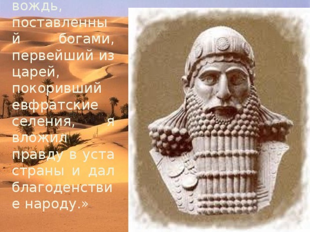 « Я , Хаммурапи вождь, поставленный богами, первейший из царей, покоривший евфратские селения, я вложил правду в уста страны и дал благоденствие народу.» 