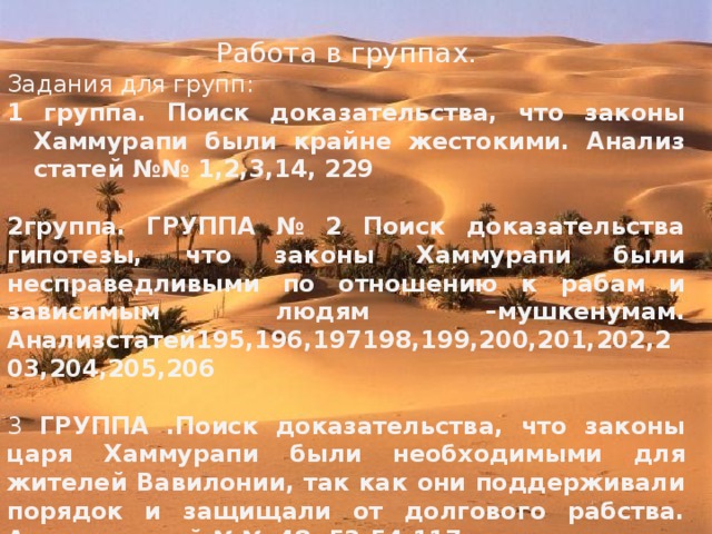 Работа в группах. Задания для групп: 1 группа. Поиск доказательства, что законы Хаммурапи были крайне жестокими. Анализ статей №№ 1,2,3,14, 229  2группа. ГРУППА № 2 Поиск доказательства гипотезы, что законы Хаммурапи  были несправедливыми по отношению к рабам и зависимым людям –мушкенумам. Анализстатей195,196,197198,199,200,201,202,203,204,205,206 3 ГРУППА .Поиск доказательства, что законы царя Хаммурапи были  необходимыми для жителей Вавилонии, так как они поддерживали  порядок и защищали от долгового рабства. Анализ статей №№ 48, 53,54,117. 