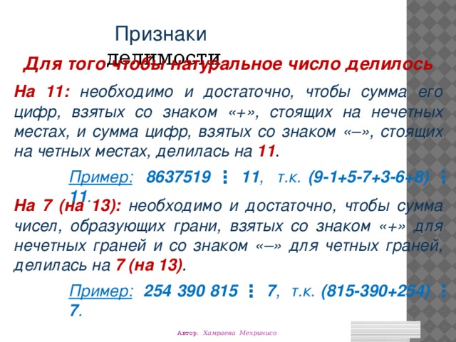 Признаки делимости Для того чтобы натуральное число делилось На 11:  необходимо и достаточно, чтобы сумма его цифр, взятых со знаком «+», стоящих на нечетных местах, и сумма цифр, взятых со знаком « –», стоящих на четных местах, делилась на 11 . Пример:  8637519 ⋮ 11 , т.к. (9-1+5-7+3-6+8)  ⋮  11 . На 7 (на 13):  необходимо и достаточно, чтобы сумма чисел, образующих грани, взятых со знаком «+» для нечетных граней и со знаком « –» для четных граней, делилась на 7 (на 13) . Пример:  254 390 815 ⋮ 7 , т.к. (815-390+254) ⋮ 7 . Автор: Хамраева Мехринисо 