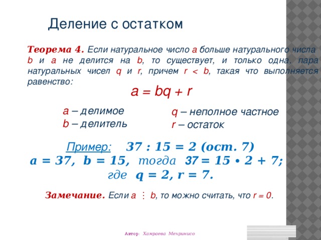 Деление с остатком Теорема 4.  Если натуральное число а больше натурального числа b и а не делится на b , то существует, и только одна, пара натуральных чисел q и r , причем r  , такая что выполняется равенство: a = bq + r a – делимое b – делитель q – неполное частное r – остаток Пример:  37 : 15 = 2 (ост. 7) а = 37, b = 15, тогда  37 = 15 ∙ 2 + 7; где q = 2, r = 7. Замечание.  Если а  ⋮ b , то можно считать, что r = 0 . Автор: Хамраева Мехринисо 