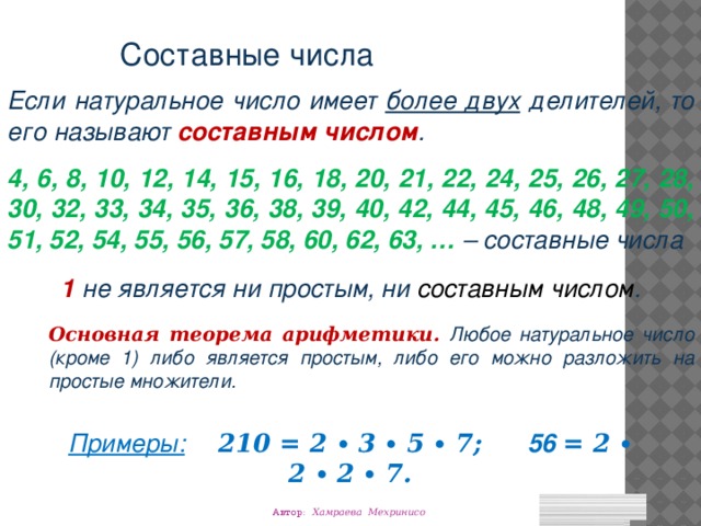 Cоставные числа Если натуральное число имеет более двух делителей, то его называют составным числом . 4, 6, 8, 10, 12, 14, 15, 16, 18, 20, 21, 22, 24, 25, 26, 27, 28, 30, 32, 33, 34, 35, 36, 38, 39, 40, 42, 44, 45, 46, 48, 49, 50, 51, 52, 54, 55, 56, 57, 58, 60, 62, 63, … – составные числа 1 не является ни простым, ни составным числом . Основная теорема арифметики. Любое натуральное число (кроме 1) либо является простым, либо его можно разложить на простые множители. Примеры:  210 = 2 ∙ 3 ∙ 5 ∙ 7; 56 = 2 ∙ 2 ∙ 2 ∙ 7.  Автор: Хамраева Мехринисо 