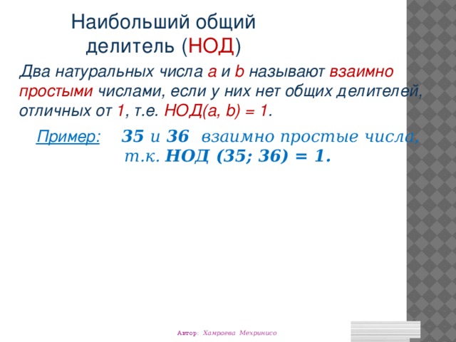 Наибольший общий делитель ( НОД ) Два натуральных числа a и b называют взаимно простыми числами, если у них нет общих делителей, отличных от 1 , т.е. НОД(a, b) = 1 . Пример:  35 и 36 взаимно простые числа, т.к. НОД (35; 36) = 1. Автор: Хамраева Мехринисо 