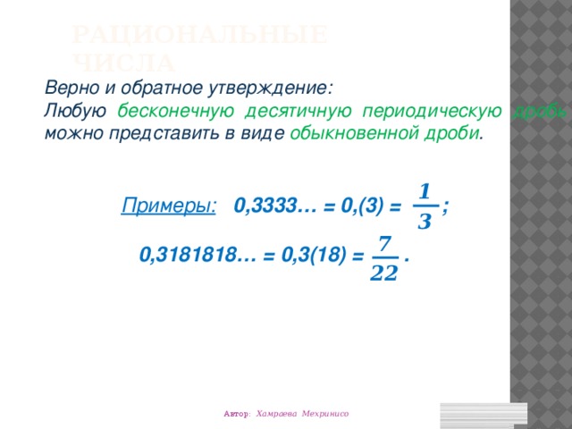 Рациональные числа Верно и обратное утверждение: Любую бесконечную десятичную периодическую дробь можно представить в виде обыкновенной дроби . 1 Примеры:  0,3333… = 0,(3) = ;   0,3181818… = 0,3(18) = . 3 7 22 Автор: Хамраева Мехринисо 