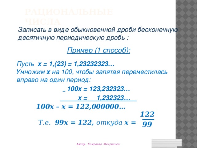 Рациональные числа Записать в виде обыкновенной дроби бесконечную десятичную периодическую дробь : Пример (1 способ): Пусть х = 1,(23) = 1,23232323… Умножим х на 100, чтобы запятая переместилась вправо на один период: 100х = 123,232323…  х = 1,232323…   100х – х = 122,000000…    Т.е. 99х = 122, откуда х = – 122 99 Автор: Хамраева Мехринисо 