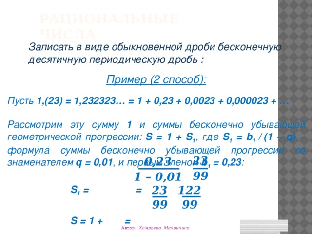 Рациональные числа Записать в виде обыкновенной дроби бесконечную десятичную периодическую дробь : Пример (2 способ): Пусть 1,(23) = 1,232323… = 1 + 0,23 + 0,0023 + 0,000023 + … Рассмотрим эту сумму 1 и суммы бесконечно убывающей геометрической прогрессии: S = 1 + S 1 , где S 1 = b 1 /  (1 – q) – формула суммы бесконечно убывающей прогрессии со знаменателем q = 0,01 , и первым членом b 1 = 0,23 :     S 1 = =     S = 1 + = 23 0,23 99 1 – 0,01 23 122 99 99 Автор: Хамраева Мехринисо 
