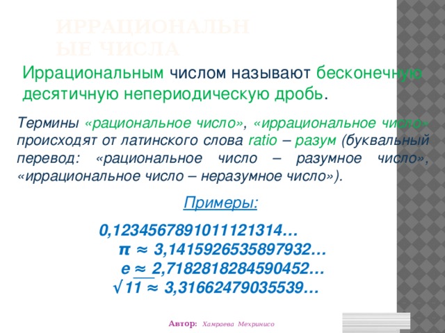 Иррациональные числа Иррациональным числом называют бесконечную десятичную непериодическую дробь . Термины «рациональное число» , «иррациональное число» происходят от латинского слова ratio – разум (буквальный перевод: «рациональное число – разумное число», «иррациональное число – неразумное число»). Примеры:  0,1234567891011121314… π ≈ 3,1415926535897932… е ≈ 2,7182818284590452… √ 11 ≈ 3,31662479035539… Автор: Хамраева Мехринисо 