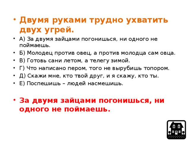 Двумя руками трудно ухватить двух угрей. А) За двумя зайцами погонишься, ни одного не поймаешь. Б) Молодец против овец, а против молодца сам овца. В) Готовь сани летом, а телегу зимой. Г) Что написано пером, того не вырубишь топором. Д) Скажи мне, кто твой друг, и я скажу, кто ты. Е) Поспешишь – людей насмешишь. За двумя зайцами погонишься, ни одного не поймаешь. 