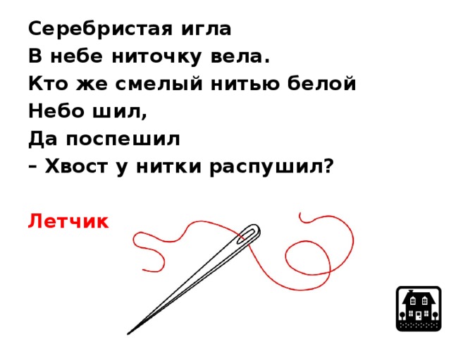 Серебристая игла В небе ниточку вела. Кто же смелый нитью белой Небо шил, Да поспешил – Хвост у нитки распушил?  Летчик 