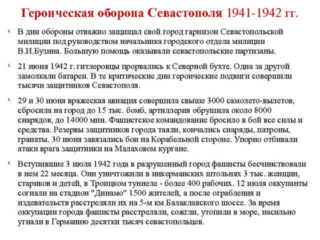 Героическая оборона Севастополя 1941-1942 гг.  В дни обороны отважно защищал свой город гарнизон Севастопольской милиции под руководством начальника городского отдела милиции В.И.Бузина. Большую помощь оказывали севастопольские партизаны. 21 июня 1942 г. гитлеровцы прорвались к Северной бухте. Одна за другой замолкали батареи. В те критические дни героические подвиги совершили тысячи защитников Севастополя. 29 и 30 июня вражеская авиация совершила свыше 3000 самолето-вылетов, сбросила на город до 15 тыс. бомб, артиллерия обрушила около 8000 снарядов, до 14000 мин. Фашистское командование бросило в бой все силы и средства. Резервы защитников города таяли, кончались снаряды, патроны, гранаты. 30 июня завязались бои на Корабельной стороне. Упорно отбивали атаки врага защитники на Малаховом кургане. Вступившие 3 июля 1942 года в разрушенный город фашисты бесчинствовали в нем 22 месяца. Они уничтожили в инкерманских штольнях 3 тыс. женщин, стариков и детей, в Троицком туннеле - более 400 рабочих. 12 июля оккупанты согнали на стадион 