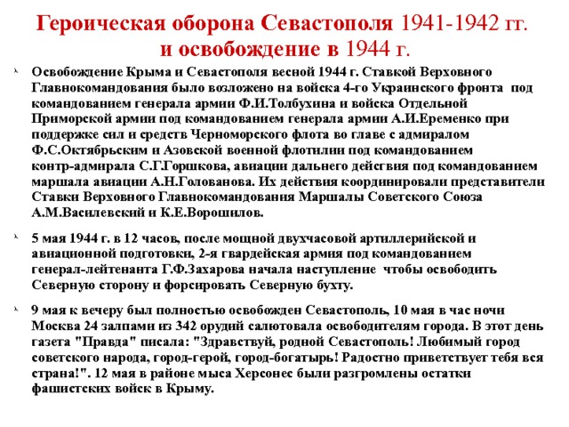 Героическая оборона Севастополя 1941-1942 гг.   и освобождение в 1944 г. Освобождение Крыма и Севастополя весной 1944 г. Ставкой Верховного Главнокомандования было возложено на войска 4-го Украинского фронта под командованием генерала армии Ф.И.Толбухина и войска Отдельной Приморской армии под командованием генерала армии А.И.Еременко при поддержке сил и средств Черноморского флота во главе с адмиралом Ф.С.Октябрьским и Азовской военной флотилии под командованием контр-адмирала С.Г.Горшкова, авиации дальнего дейсгвия под командованием маршала авиации А.Н.Голованова. Их действия координировали представители Ставки Верховного Главнокомандования Маршалы Советского Союза А.М.Василевский и К.Е.Ворошилов. 5 мая 1944 г. в 12 часов, после мощной двухчасовой артиллерийской и авиационной подготовки, 2-я гвардейская армия под командованием генерал-лейтенанта Г.Ф.Захарова начала наступление чтобы освободить Северную сторону и форсировать Северную бухту. 9 мая к вечеру был полностью освобожден Севастополь, 10 мая в час ночи Москва 24 залпами из 342 орудий салютовала освободителям города. В этот день газета 