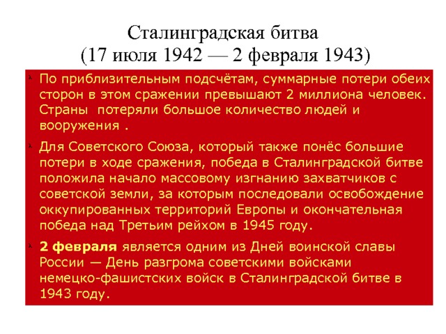 Сталинградская битва  (17 июля 1942 — 2 февраля 1943) По приблизительным подсчётам, суммарные потери обеих сторон в этом сражении превышают 2 миллиона человек. Страны потеряли большое количество людей и вооружения . Для Советского Союза, который также понёс большие потери в ходе сражения, победа в Сталинградской битве положила начало массовому изгнанию захватчиков с советской земли, за которым последовали освобождение оккупированных территорий Европы и окончательная победа над Третьим рейхом в 1945 году. 2 февраля является одним из Дней воинской славы России — День разгрома советскими войсками немецко-фашистских войск в Сталинградской битве в 1943 году. 