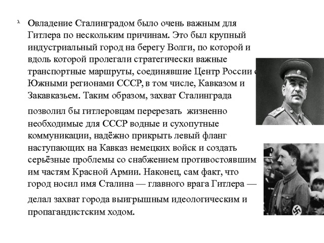 Овладение Сталинградом было очень важным для Гитлера по нескольким причинам. Это был крупный индустриальный город на берегу Волги, по которой и вдоль которой пролегали стратегически важные транспортные маршруты, соединявшие Центр России с Южными регионами СССР, в том числе, Кавказом и Закавказьем. Таким образом, захват Сталинграда позволил бы гитлеровцам перерезать  жизненно необходимые для СССР водные и сухопутные коммуникации, надёжно прикрыть левый фланг наступающих на Кавказ немецких войск и создать серьёзные проблемы со снабжением противостоявшим им частям Красной Армии. Наконец, сам факт, что город носил имя Сталина — главного врага Гитлера — делал захват города выигрышным идеологическим и  пропагандистским ходом. 