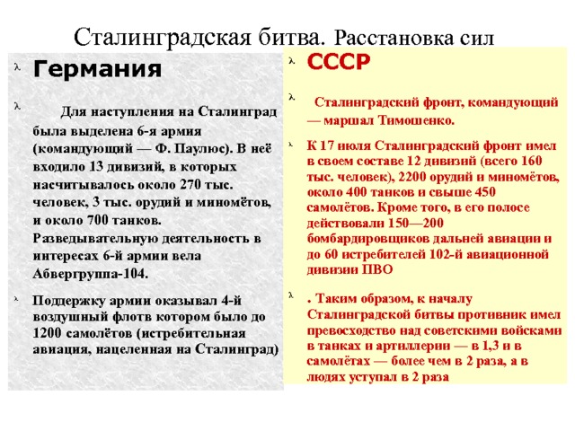 Сталинградская битва. Расстановка сил СССР  Сталинградский фронт, командующий — маршал Тимошенко. К 17 июля Сталинградский фронт имел в своем составе 12 дивизий (всего 160 тыс. человек), 2200 орудий и миномётов, около 400 танков и свыше 450 самолётов. Кроме того, в его полосе действовали 150—200 бомбардировщиков дальней авиации и до 60 истребителей 102-й авиационной дивизии ПВО . Таким образом, к началу Сталинградской битвы противник имел превосходство над советскими войсками в танках и артиллерии — в 1,3 и в самолётах — более чем в 2 раза, а в людях уступал в 2 раза Германия   Для наступления на Сталинград была выделена 6-я армия (командующий — Ф. Паулюс). В неё входило 13 дивизий, в которых насчитывалось около 270 тыс. человек, 3 тыс. орудий и миномётов, и около 700 танков. Разведывательную деятельность в интересах 6-й армии вела Абвергруппа-104. Поддержку армии оказывал 4-й воздушный флотв котором было до 1200 самолётов (истребительная авиация, нацеленная на Сталинград) 