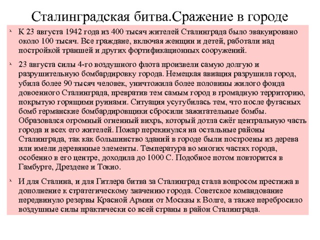 Сталинградская битва.Сражение в городе К 23 августа 1942 года из 400 тысяч жителей Сталинграда было эвакуировано около 100 тысяч. Все граждане, включая женщин и детей, работали над постройкой траншей и других фортификационных сооружений. 23 августа силы 4-го воздушного флота произвели самую долгую и разрушительную бомбардировку города. Немецкая авиация разрушила город, убила более 90 тысяч человек, уничтожила более половины жилого фонда довоенного Сталинграда, превратив тем самым город в громадную территорию, покрытую горящими руинами. Ситуация усугубилась тем, что после фугасных бомб германские бомбардировщики сбросили зажигательные бомбы. Образовался огромный огненный вихрь, который дотла сжёг центральную часть города и всех его жителей. Пожар перекинулся на остальные районы Сталинграда, так как большинство зданий в городе были построены из дерева или имели деревянные элементы. Температура во многих частях города, особенно в его центре, доходила до 1000 С. Подобное потом повторится в Гамбурге, Дрездене и Токио. И для Сталина, и для Гитлера битва за Сталинград стала вопросом престижа в дополнение к стратегическому значению города. Советское командование передвинуло резервы Красной Армии от Москвы к Волге, а также перебросило воздушные силы практически со всей страны в район Сталинграда. 