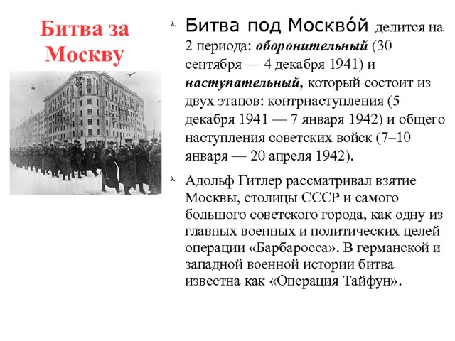 Битва за Москву Битва под Москво́й делится на 2 периода: оборонительный (30 сентября — 4 декабря 1941) и наступательный, который состоит из двух этапов: контрнаступления (5 декабря 1941 — 7 января 1942) и общего наступления советских войск (7–10 января — 20 апреля 1942). Адольф Гитлер рассматривал взятие Москвы, столицы СССР и самого большого советского города, как одну из главных военных и политических целей операции «Барбаросса». В германской и западной военной истории битва известна как «Операция Тайфун». 