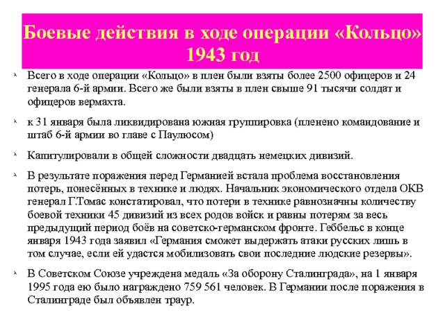 Боевые действия в ходе операции «Кольцо» 1943 год Всего в ходе операции «Кольцо» в плен были взяты более 2500 офицеров и 24 генерала 6-й армии. Всего же были взяты в плен свыше 91 тысячи солдат и офицеров вермахта. к 31 января была ликвидирована южная группировка (пленено командование и штаб 6-й армии во главе с Паулюсом) Капитулировали в общей сложности двадцать немецких дивизий. В результате поражения перед Германией встала проблема восстановления потерь, понесённых в технике и людях. Начальник экономического отдела ОКВ генерал Г.Томас констатировал, что потери в технике равнозначны количеству боевой техники 45 дивизий из всех родов войск и равны потерям за весь предыдущий период боёв на советско-германском фронте. Геббельс в конце января 1943 года заявил «Германия сможет выдержать атаки русских лишь в том случае, если ей удастся мобилизовать свои последние людские резервы». В Советском Союзе учреждена медаль «За оборону Сталинграда», на 1 января 1995 года ею было награждено 759 561 человек. В Германии после поражения в Сталинграде был объявлен траур. 