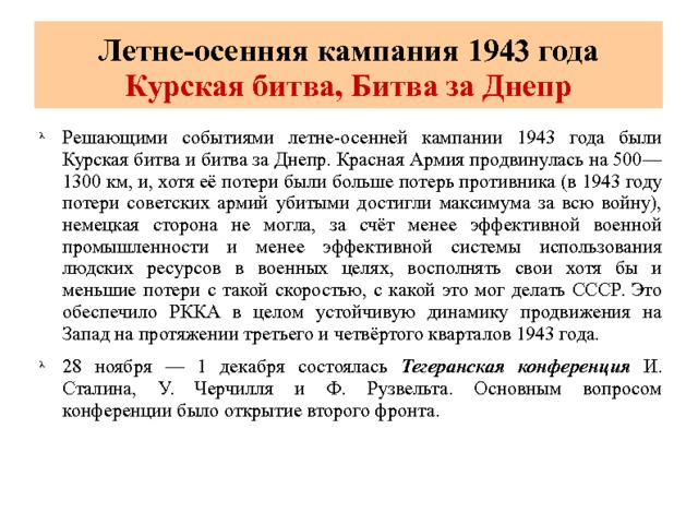 Летне-осенняя кампания 1943 года  Курская битва, Битва за Днепр Решающими событиями летне-осенней кампании 1943 года были Курская битва и битва за Днепр. Красная Армия продвинулась на 500—1300 км, и, хотя её потери были больше потерь противника (в 1943 году потери советских армий убитыми достигли максимума за всю войну), немецкая сторона не могла, за счёт менее эффективной военной промышленности и менее эффективной системы использования людских ресурсов в военных целях, восполнять свои хотя бы и меньшие потери с такой скоростью, с какой это мог делать СССР. Это обеспечило РККА в целом устойчивую динамику продвижения на Запад на протяжении третьего и четвёртого кварталов 1943 года. 28 ноября — 1 декабря состоялась Тегеранская конференция И. Сталина, У. Черчилля и Ф. Рузвельта. Основным вопросом конференции было открытие второго фронта. 