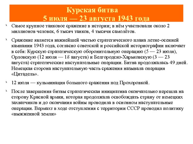 Курская битва   5 июля — 23 августа 1943 года Самое крупное танковое сражение в истории; в нём участвовали около 2 миллионов человек, 6 тысяч танков, 4 тысячи самолётов. Сражение является важнейшей частью стратегического плана летне-осенней кампании 1943 года, согласно советской и российской историографии включает в себя: Курскую стратегическую оборонительную операцию (5 — 23 июля), Орловскую (12 июля — 18 августа) и Белгородско-Харьковскую (3 — 23 августа) стратегические наступательные операции. Битва продолжалась 49 дней. Немецкая сторона наступательную часть сражения называла операция «Цитадель». 12 июля — кульминация большого сражения под Прохоровкой. После завершения битвы стратегическая инициатива окончательно перешла на сторону Красной армии, которая продолжала освобождать страну от немецких захватчиков и до окончания войны проводила в основном наступательные операции. Вермахт в ходе отступления с территории СССР проводил политику «выжженной земли» 